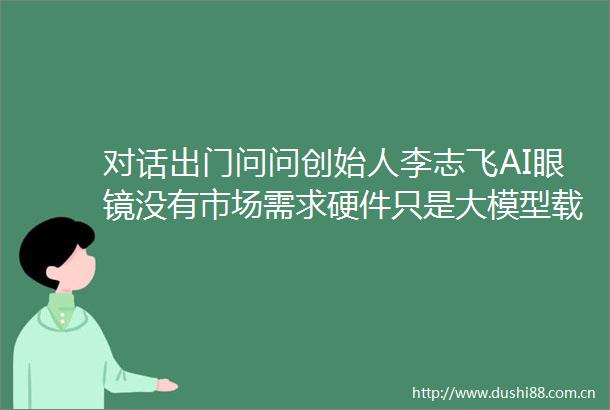 对话出门问问创始人李志飞AI眼镜没有市场需求硬件只是大模型载体