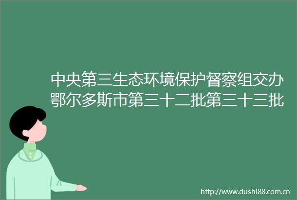 中央第三生态环境保护督察组交办鄂尔多斯市第三十二批第三十三批共17件群众件办理情况