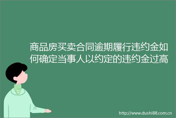 商品房买卖合同逾期履行违约金如何确定当事人以约定的违约金过高为由请求减少的应当如何处理