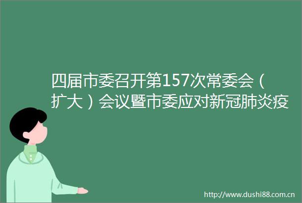 四届市委召开第157次常委会（扩大）会议暨市委应对新冠肺炎疫情工作小组会议