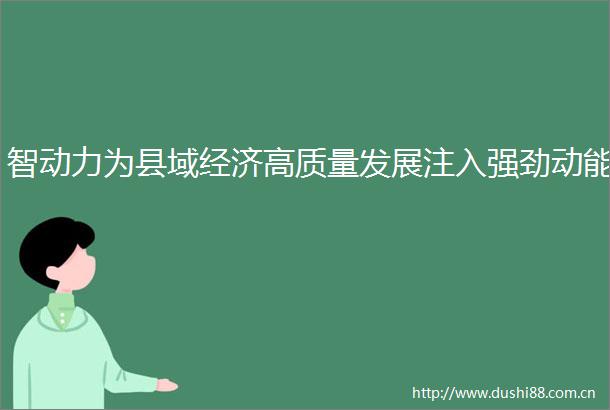 智动力为县域经济高质量发展注入强劲动能