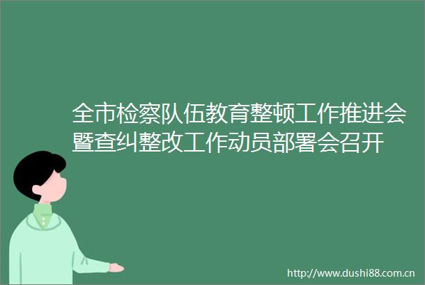 全市检察队伍教育整顿工作推进会暨查纠整改工作动员部署会召开