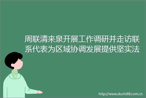 周联清来泉开展工作调研并走访联系代表为区域协调发展提供坚实法治保障