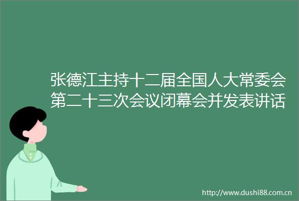 张德江主持十二届全国人大常委会第二十三次会议闭幕会并发表讲话