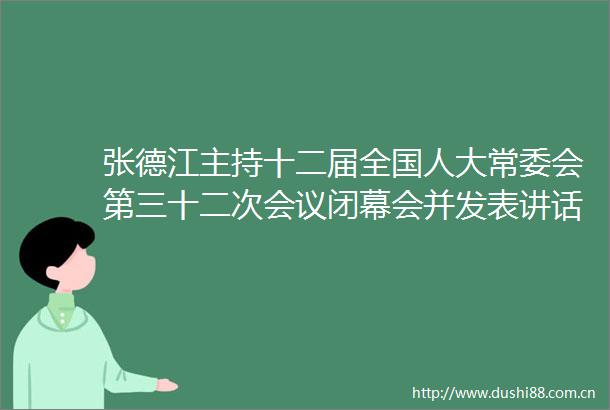 张德江主持十二届全国人大常委会第三十二次会议闭幕会并发表讲话
