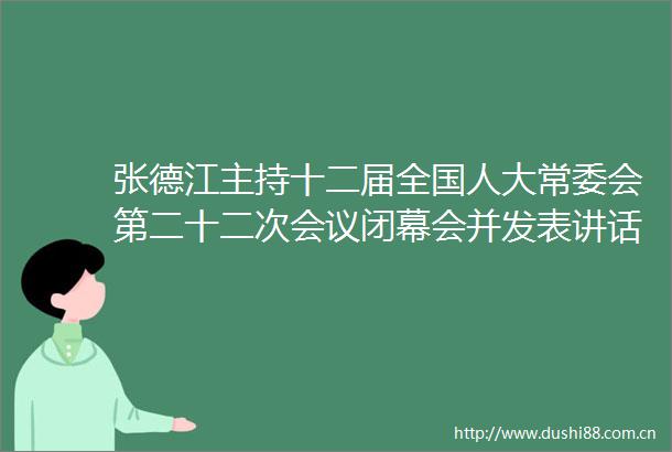 张德江主持十二届全国人大常委会第二十二次会议闭幕会并发表讲话新华网