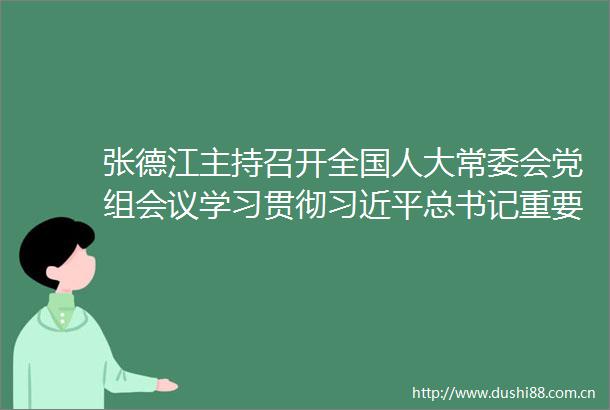 张德江主持召开全国人大常委会党组会议学习贯彻总书记重要讲话和中央纪委七次全会精神