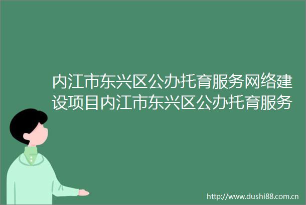 内江市东兴区公办托育服务网络建设项目内江市东兴区公办托育服务网络建设项目项目名称设计施工总承包评标结果公示