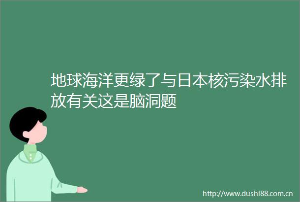 地球海洋更绿了与核污染水排放有关这是脑洞题