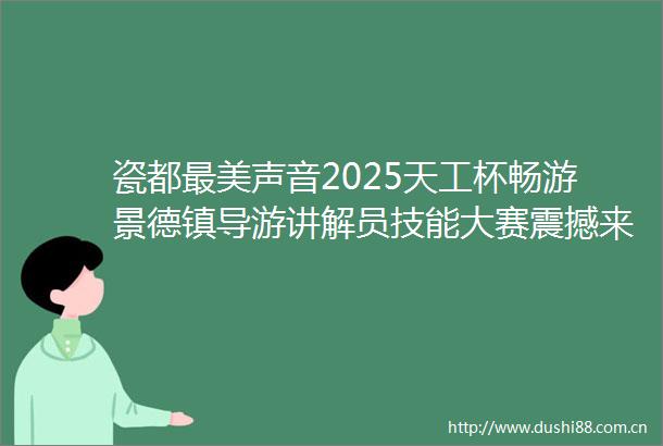 瓷都最美声音2025天工杯畅游景德镇导游讲解员技能大赛震撼来袭