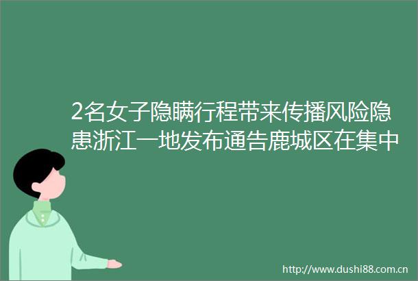 2名女子隐瞒行程带来传播风险隐患浙江一地发布通告鹿城区在集中隔离点发现1例阳性感染者