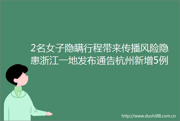 2名女子隐瞒行程带来传播风险隐患浙江一地发布通告杭州新增5例无症状均为工友系集中隔离点检出