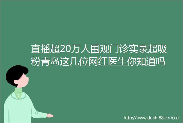 直播超20万人围观门诊实录超吸粉青岛这几位网红医生你知道吗