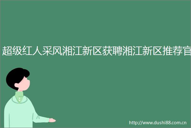 超级红人采风湘江新区获聘湘江新区推荐官
