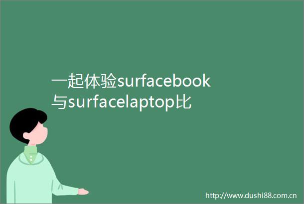 一起体验surfacebook与surfacelaptop比较哪个好用区别有吗选购技巧与实用评价