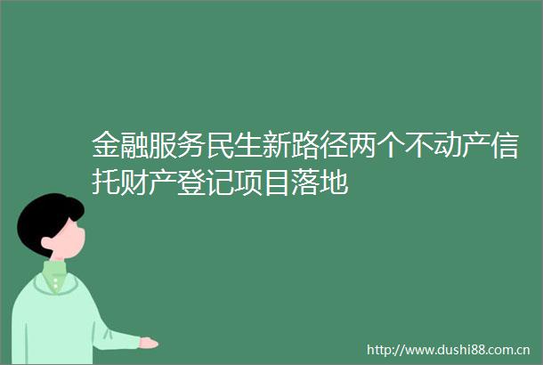 金融服务民生新路径两个不动产信托财产登记项目落地