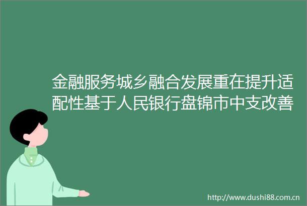 金融服务城乡融合发展重在提升适配性基于银行盘锦市中支改善农村金融服务的实践