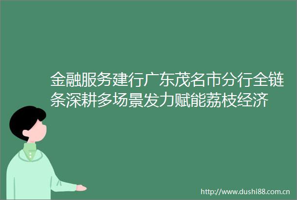 金融服务建行广东茂名市分行全链条深耕多场景发力赋能荔枝经济