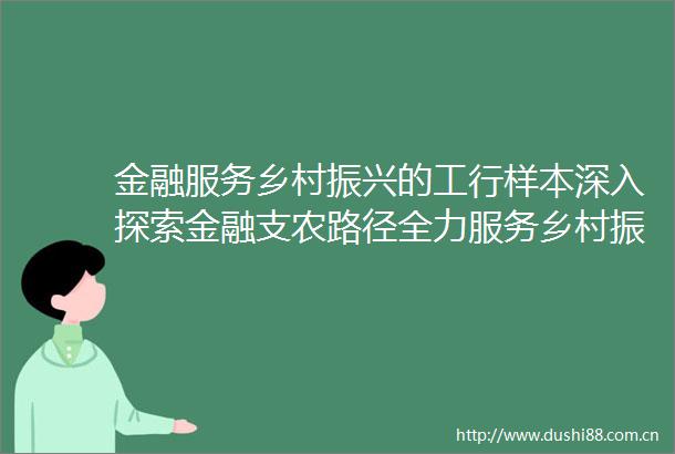 金融服务乡村振兴的工行样本深入探索金融支农路径全力服务乡村振兴
