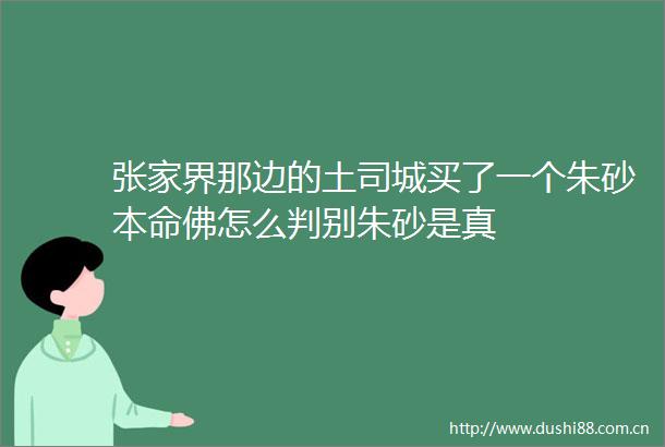 张家界那边的土司城买了一个朱砂本命佛怎么判别朱砂是真