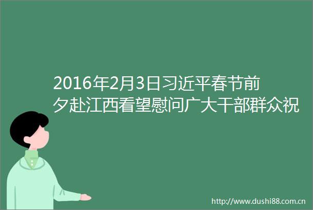 2016年2月3日春节前夕赴江西看望慰问广大群众祝全国各族健康快乐吉祥