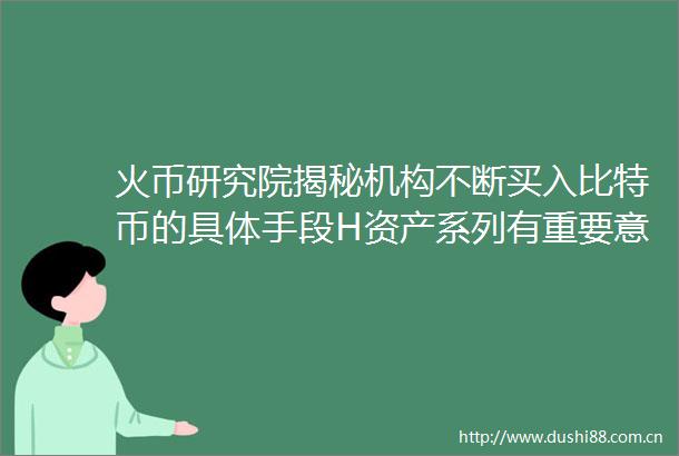 火币研究院揭秘机构不断买入比特币的具体手段H资产系列有重要意义