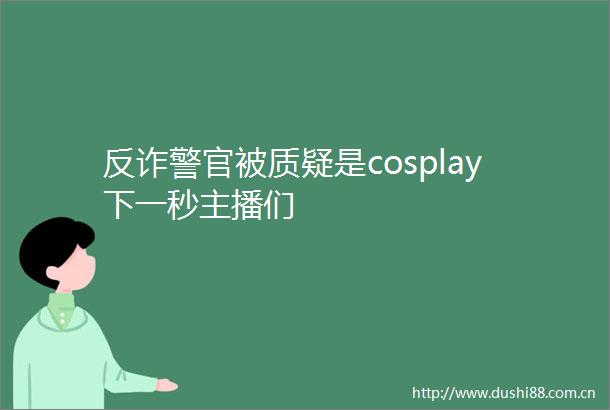 反诈警官被质疑是cosplay下一秒主播们