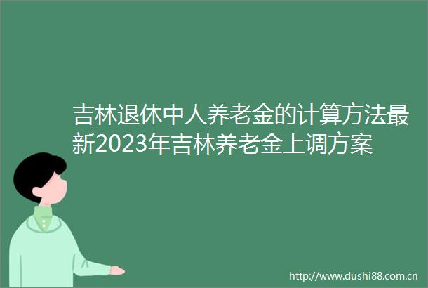 吉林退休中人养老金的计算方法最新2023年吉林养老金上调方案细则最新消息