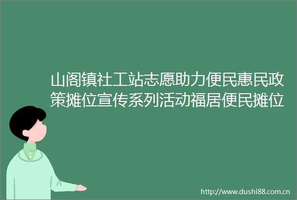 山阁镇社工站志愿助力便民惠民政策摊位宣传系列活动福居便民摊位活动