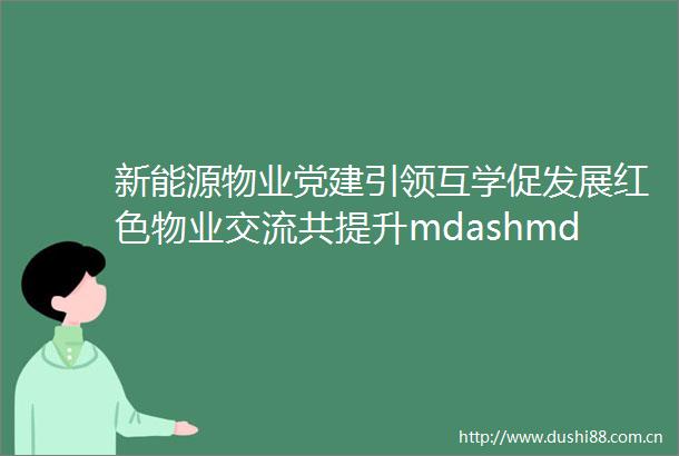 新能源物业党建引领互学促发展红色物业交流共提升mdashmdash泰兴市住建局物业协会莅临名门壹品参观指导