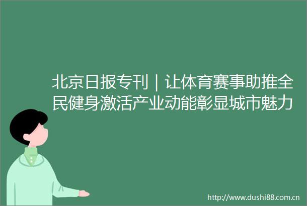 北京日报专刊｜让体育赛事助推全民健身激活产业动能彰显城市魅力市政协议政建言激活双奥遗产构建大体育格局