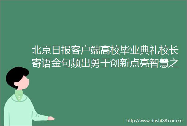 北京日报客户端高校毕业典礼校长寄语金句频出勇于创新点亮智慧之光