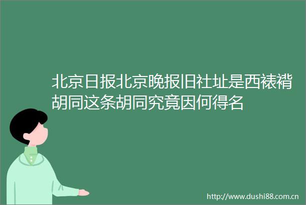 北京日报北京晚报旧社址是西裱褙胡同这条胡同究竟因何得名