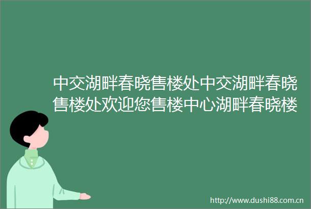 中交湖畔春晓售楼处中交湖畔春晓售楼处欢迎您售楼中心湖畔春晓楼盘详情