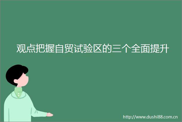 观点把握自贸试验区的三个全面提升