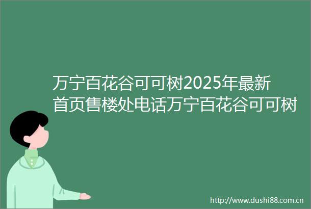 万宁百花谷可可树2025年最新首页售楼处电话万宁百花谷可可树楼盘详情
