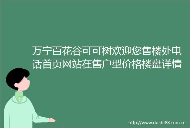万宁百花谷可可树欢迎您售楼处电话首页网站在售户型价格楼盘详情资讯