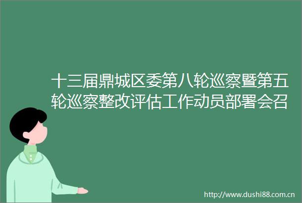 十三届鼎城区委第八轮巡察暨第五轮巡察整改评估工作动员部署会召开