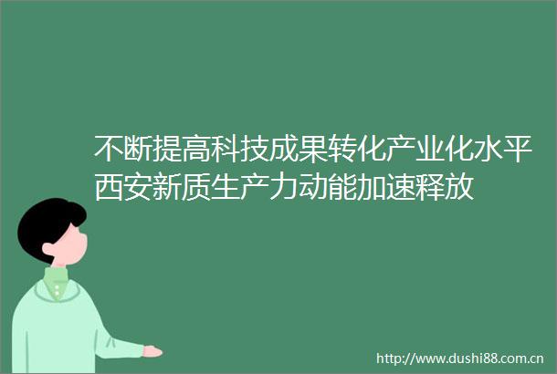 不断提高科技成果转化产业化水平西安新质生产力动能加速释放
