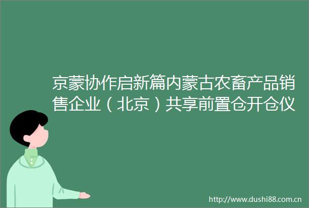 京蒙协作启新篇内蒙古农畜产品销售企业（北京）共享前置仓开仓仪式在京举行