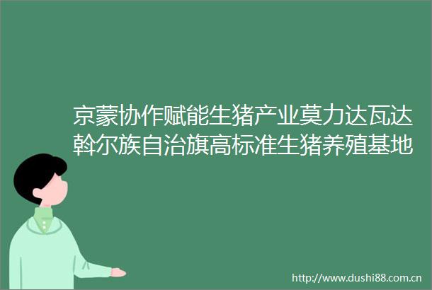 京蒙协作赋能生猪产业莫力达瓦达斡尔族自治旗高标准生猪养殖基地成功繁育仔猪