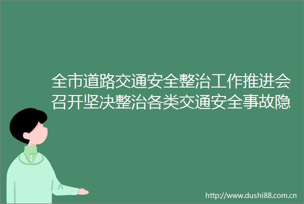 全市道路交通安全整治工作推进会召开坚决整治各类交通安全事故隐患全力打造安全畅通出行环境
