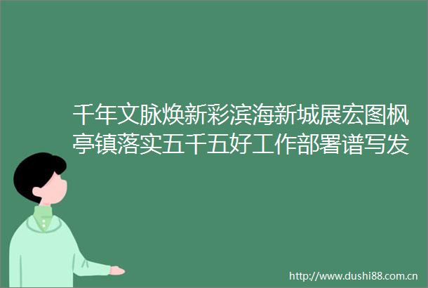 千年文脉焕新彩滨海新城展宏图枫亭镇落实五千五好工作部署谱写发展新篇章
