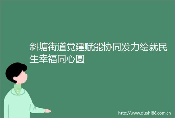 斜塘街道党建赋能协同发力绘就民生幸福同心圆
