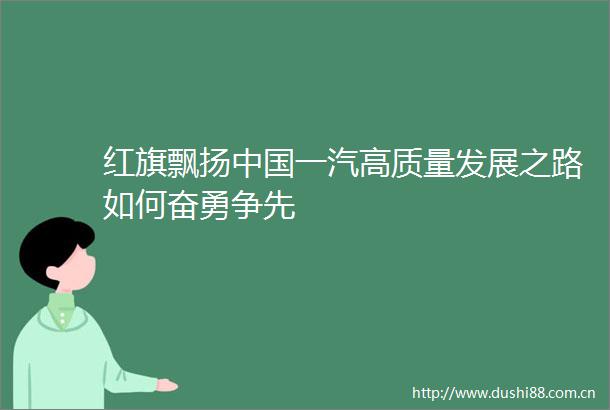 红旗飘扬一汽高质量发展之路如何奋勇争先