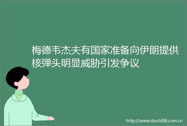 梅德韦杰夫有准备向伊朗提供核弹头明显威胁引发争议