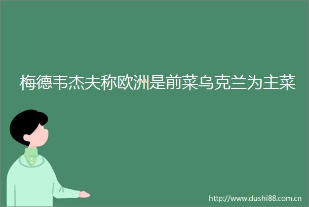梅德韦杰夫称欧洲是前菜乌克兰为主菜