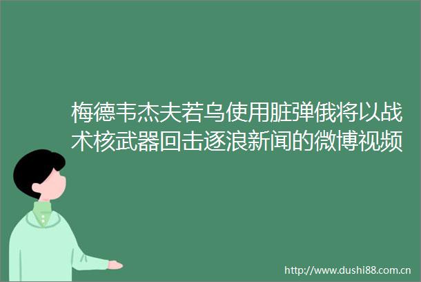 梅德韦杰夫若乌使用脏弹俄将以战术核武器回击逐浪新闻的微博视频