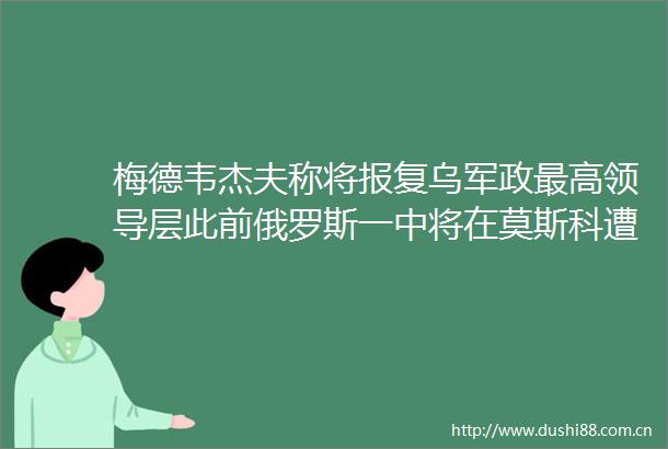 梅德韦杰夫称将乌军政最高层此前俄罗斯一中将在莫斯科遭身亡
