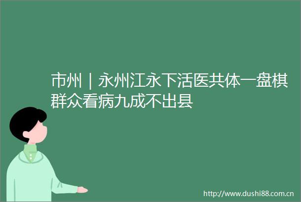 市州｜永州江永下活医共体一盘棋群众看病九成不出县